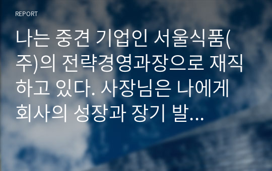 나는 중견 기업인 서울식품(주)의 전략경영과장으로 재직하고 있다. 사장님은 나에게 회사의 성장과 장기 발전을 위하여 새로운 제품개발을 하라는 중장기 계획을 맡겼다. 다음 달 전략기획팀과 1차 전략회의를 갖기로 하였다. 위와 같은 상황을 가정할 때, 1차 전략회의에서 토의해야 할 안건으로 제품개발을 위한 기획서 초안을 만들어 보시오.