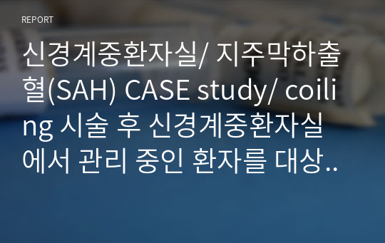 신경계중환자실/ 지주막하출혈(SAH) CASE study/ coiling 시술 후 신경계중환자실에서 관리 중인 환자를 대상으로/ 출혈 위험성, 전해질 불균형의 위험, 영양불균형, 무력감