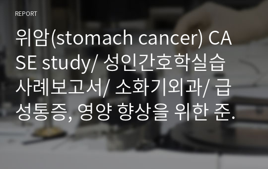 위암(stomach cancer) CASE study/ 성인간호학실습 사례보고서/ 소화기외과/ 급성통증, 영양 향상을 위한 준비, 감염의 위험, 체액 불균형의 위험