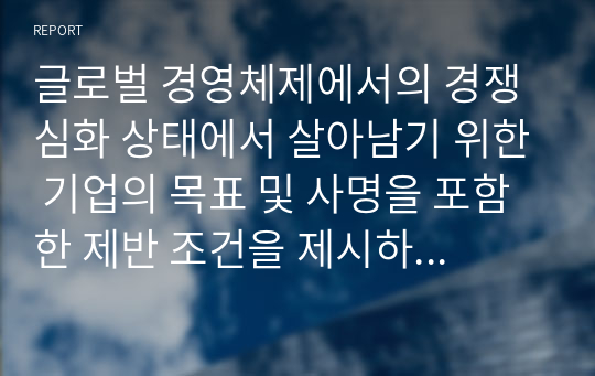 글로벌 경영체제에서의 경쟁심화 상태에서 살아남기 위한 기업의 목표 및 사명을 포함한 제반 조건을 제시하고 이에 대해 작성하시오