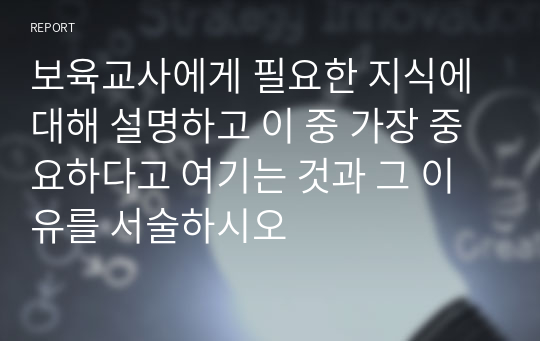 보육교사에게 필요한 지식에 대해 설명하고 이 중 가장 중요하다고 여기는 것과 그 이유를 서술하시오