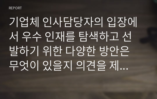 기업체 인사담당자의 입장에서 우수 인재를 탐색하고 선발하기 위한 다양한 방안은 무엇이 있을지 의견을 제시하시오.