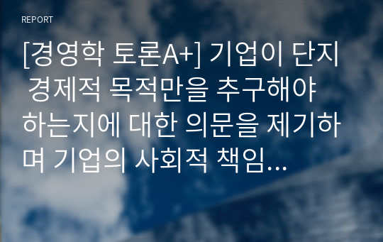 [경영학 토론A+] 기업이 단지 경제적 목적만을 추구해야 하는지에 대한 의문을 제기하며 기업의 사회적 책임 및 공유가치에 대한 문제를 제기하고 있는데요, 여러분의 생각은 어떠십니까?