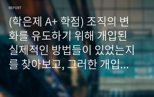 (학은제 A+ 학점) 조직의 변화를 유도하기 위해 개입된 실제적인 방법들이 있었는지를 찾아보고, 그러한 개입방법들이 조직의 성공을 이끌었던 사례에 대해서 설명해 봅시다