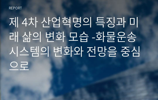 제 4차 산업혁명의 특징과 미래 삶의 변화 모습 -화물운송시스템의 변화와 전망을 중심으로