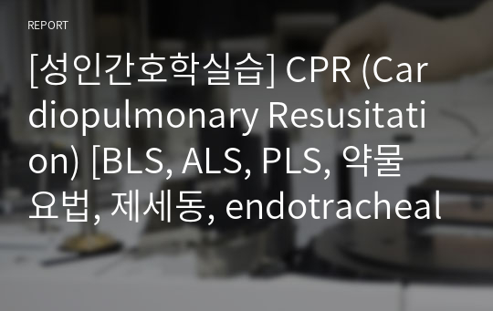 [성인간호학실습] CPR (Cardiopulmonary Resusitation) [BLS, ALS, PLS, 약물요법, 제세동, endotracheal intubation, Ambu bagging] [레포트, 지침서, 보고서, 과제, 응급실, ER, 실습]