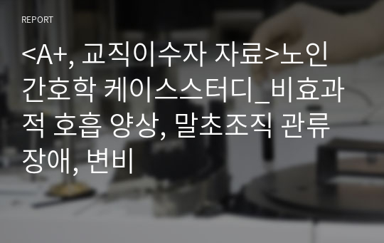 &lt;A+, 교직이수자 자료&gt;노인간호학 케이스스터디_비효과적 호흡 양상, 말초조직 관류 장애, 변비