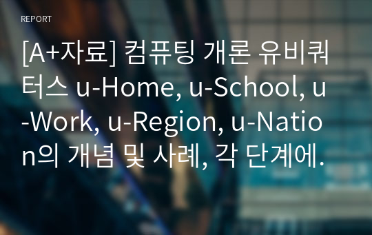 [A+자료] 컴퓨팅 개론 유비쿼터스 u-Home, u-School, u-Work, u-Region, u-Nation의 개념 및 사례, 각 단계에서 발생될 수 있는 미래 생활 시나리오와 필요한 유비쿼터스 기술, 시나리오에서 제시된 미래 유비쿼터스 사회에서 발생할 수 있는 문제점과 장단점.