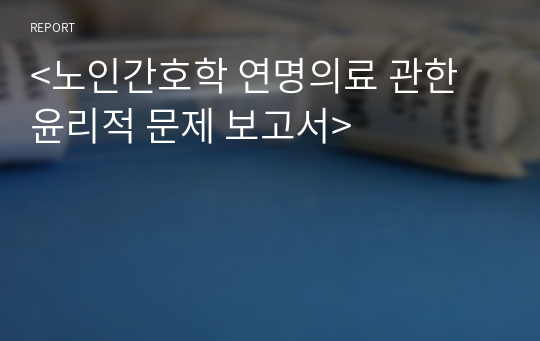 &lt;노인간호학 연명의료 관한 윤리적 문제 보고서&gt;