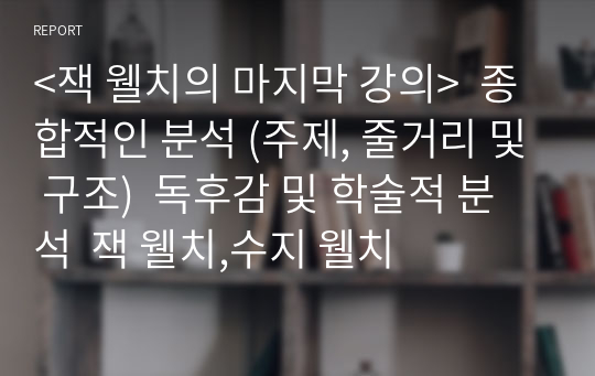 &lt;잭 웰치의 마지막 강의&gt;  종합적인 분석 (주제, 줄거리 및 구조)  독후감 및 학술적 분석  잭 웰치,수지 웰치