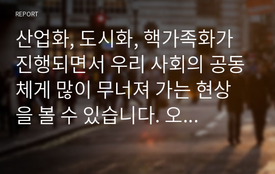 산업화, 도시화, 핵가족화가 진행되면서 우리 사회의 공동체게 많이 무너져 가는 현상을 볼 수 있습니다. 오늘을 살아가는 우리가 지역사회에서 공동체를 회복하고 지역사회에서 서로 도와가며 상생 할수 있는 방법을 제시하십시오.