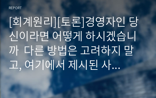 [회계원리][토론]경영자인 당신이라면 어떻게 하시겠습니까  다른 방법은 고려하지 말고, 여기에서 제시된 사항(가공의 매출 발생 여부)만으로 판단하여 자신의 견해를 제시하세요.