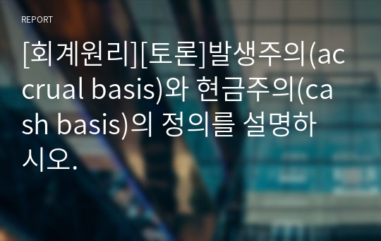 [회계원리][토론]발생주의(accrual basis)와 현금주의(cash basis)의 정의를 설명하시오.