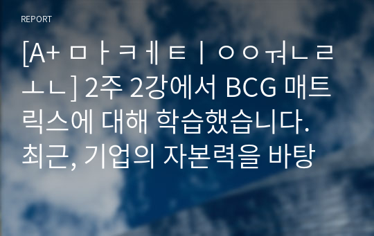 [A+ 마케팅원론] 2주 2강에서 BCG 매트릭스에 대해 학습했습니다. 최근, 기업의 자본력을 바탕으로 다양한 사업 혹은 제품을 시장에 동시에 출시하는 경우가 많습니다. 특정 기업을 대상으로 현재 운영하고 있는 사업부 혹은 제품라인 등에 대한 BCG 매트릭스를 작성해보고 각 사업 혹은 제품에 대한 향후 전략을 구체적으로 수립해 보시기 바랍니다