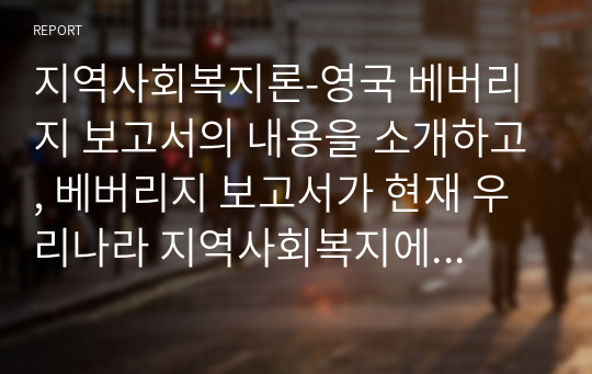 지역사회복지론-영국 베버리지 보고서의 내용을 소개하고, 베버리지 보고서가 현재 우리나라 지역사회복지에 어떠한 영향을 주었는지 내용에 대한 자신의 의견을 기술하시오.