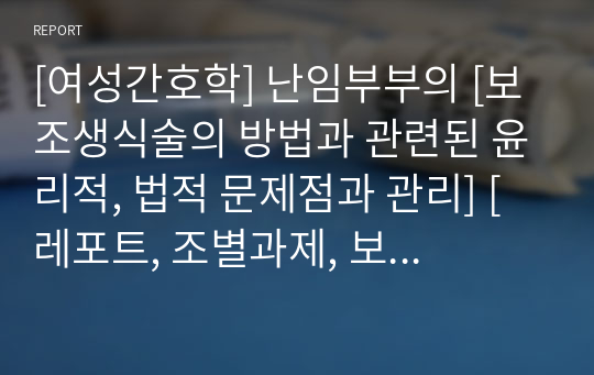 [여성간호학] 난임부부의 [보조생식술의 방법과 관련된 윤리적, 법적 문제점과 관리] [레포트, 조별과제, 보조생식술, 체외수정, 배아이식, 인공수정, 난임, 정자, 난자의 기증과 매매, 냉동정자의 소유권 문제, 대리모, 보조생식술 부작용]