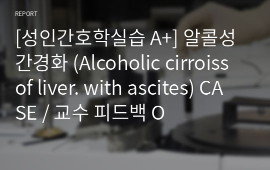 [성인간호학실습 A+] 알콜성 간경화 (Alcoholic cirroiss of liver. with ascites) CASE / 교수 피드백 O