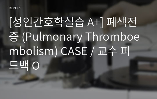 [성인간호학실습 A+] 폐색전증 (Pulmonary Thromboembolism) CASE / 교수 피드백 O