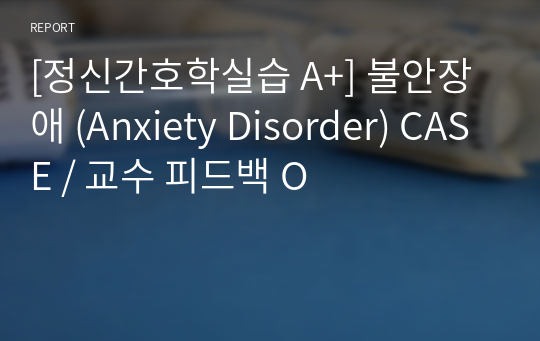 [정신간호학실습 A+] 불안장애 (Anxiety Disorder) CASE / 교수 피드백 O