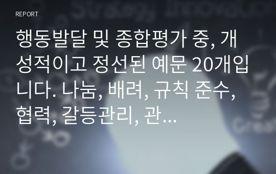 행동발달 및 종합평가 중, 개성적이고 정선된 예문 20개입니다. 나눔, 배려, 규칙 준수, 협력, 갈등관리, 관계 지향성, 타인 존중 중에서 4개 항목 정도를 선정하여 기재했습니다.