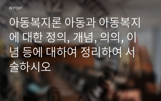 아동복지론 아동과 아동복지에 대한 정의, 개념, 의의, 이념 등에 대하여 정리하여 서술하시오