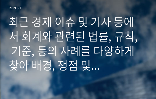 최근 경제 이슈 및 기사 등에서 회계와 관련된 법률, 규칙, 기준, 등의 사례를 다양하게 찾아 배경, 쟁점 및 시사점, 방향성, 본인의 의견 등을 작성