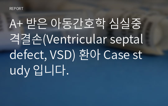 A+ 받은 아동간호학 심실중격결손(Ventricular septal defect, VSD) 환아 Case study 입니다.
