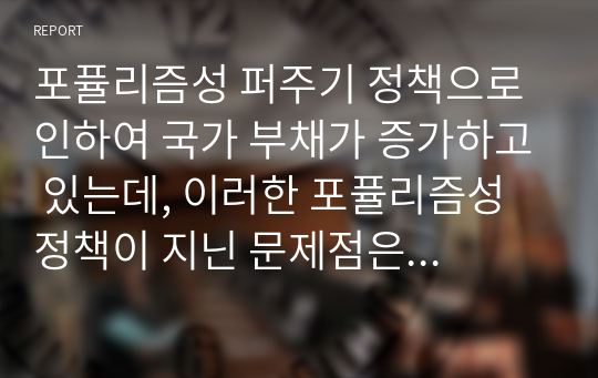 포퓰리즘성 퍼주기 정책으로 인하여 국가 부채가 증가하고 있는데, 이러한 포퓰리즘성 정책이 지닌 문제점은 무엇이며 이를 해결하기 위한 방안은 무엇인지 기술하시오