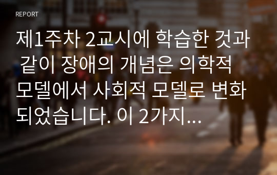 제1주차 2교시에 학습한 것과 같이 장애의 개념은 의학적 모델에서 사회적 모델로 변화되었습니다. 이 2가지 논리 모델의 장・단점을 비교・설명하고, 사회적 모델로의 변화가 장애인복지 실천에 있어 어떤 의의를 갖는지 구체적 사례를 들어 논하세요. 장애인복지 실천에 있어서 장애의 개념 변화가 갖는 의의 고찰