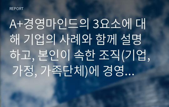 A+경영마인드의 3요소에 대해 기업의 사례와 함께 설명하고, 본인이 속한 조직(기업, 가정, 가족단체)에 경영마인드를 효과적으로 적용할 수 있는 실천방안을 설명