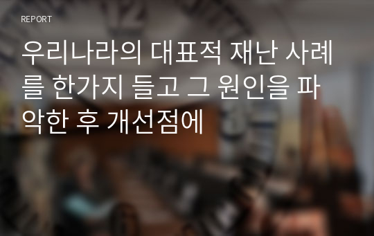 우리나라의 대표적 재난 사례를 한가지 들고 그 원인을 파악한 후 개선점에