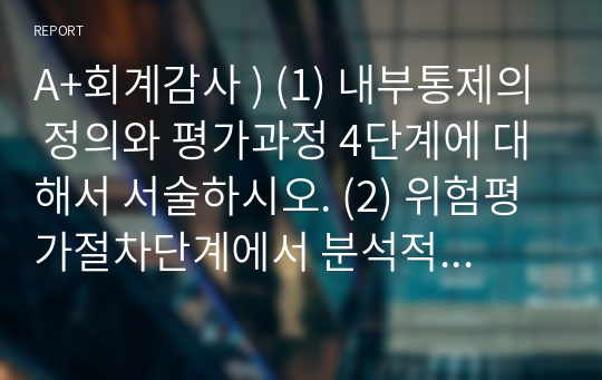 A+회계감사 ) (1) 내부통제의 정의와 평가과정 4단계에 대해서 서술하시오. (2) 위험평가절차단계에서 분석적절차의 감사목적 및 생략여부에 대해서 서술하시오. (3) 초도감사와 계속감사의 정의와 차이점(장단점)에 대해서 서술하시오.