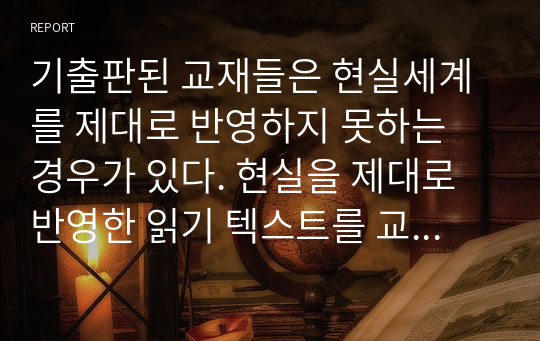 기출판된 교재들은 현실세계를 제대로 반영하지 못하는 경우가 있다. 현실을 제대로 반영한 읽기 텍스트를 교재에 싣는다면 어떤 내용을 담을 것이며 그 이유는 무엇인지에 대해 설명하시오