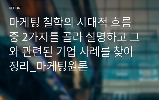 마케팅 철학의 시대적 흐름 중 2가지를 골라 설명하고 그와 관련된 기업 사례를 찾아 정리_마케팅원론