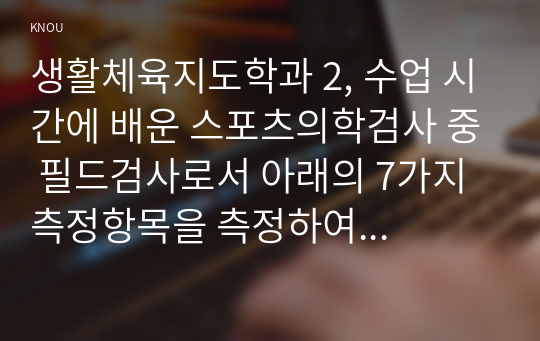 생활체육지도학과 2, 수업 시간에 배운 스포츠의학검사 중 필드검사로서 아래의 7가지 측정항목을 측정하여 자신의 측정 결과를 평가하시오.