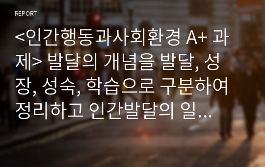 &lt;인간행동과사회환경 A+ 과제&gt; 발달의 개념을 발달, 성장, 성숙, 학습으로 구분하여 정리하고 인간발달의 일반적 원리를 정리하시오.