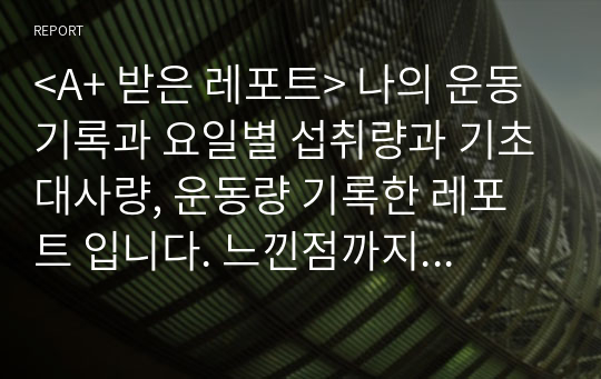 &lt;A+ 받은 레포트&gt; 나의 운동 기록과 요일별 섭취량과 기초대사량, 운동량 기록한 레포트 입니다. 느낀점까지 첨부되어있습니다.