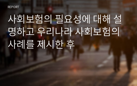 사회보험의 필요성에 대해 설명하고 우리나라 사회보험의 사례를 제시한 후