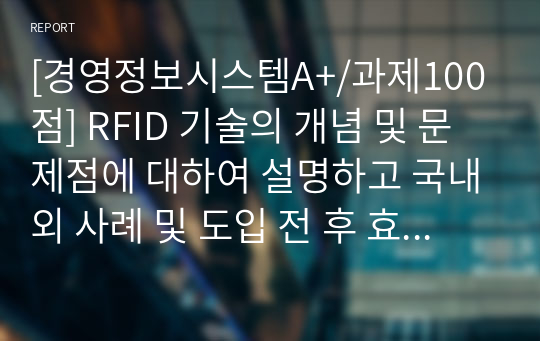 [경영정보시스템A+/과제100점] RFID 기술의 개념 및 문제점에 대하여 설명하고 국내외 사례 및 도입 전 후 효과를 조사하여 리포트를 작성하시오.