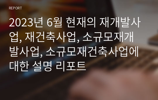 2023년 6월 현재의 재개발사업, 재건축사업, 소규모재개발사업, 소규모재건축사업에 대한 설명 리포트