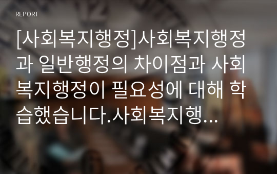 [사회복지행정]사회복지행정과 일반행정의 차이점과 사회복지행정이 필요성에 대해 학습했습니다.사회복지행정이 일반행정과 다른점을 기술하고, 사회복지행정이 필요한 이유를 제시