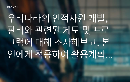 우리나라의 인적자원 개발, 관리와 관련된 제도 및 프로그램에 대해 조사해보고, 본인에게 적용하여 활용계획을 설명하세요.