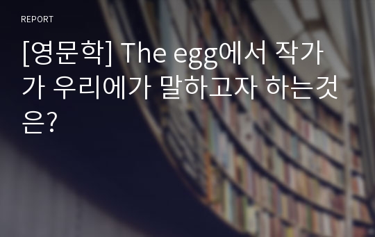 [영문학] The egg에서 작가가 우리에가 말하고자 하는것은?