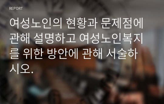 여성노인의 현황과 문제점에 관해 설명하고 여성노인복지를 위한 방안에 관해 서술하시오.