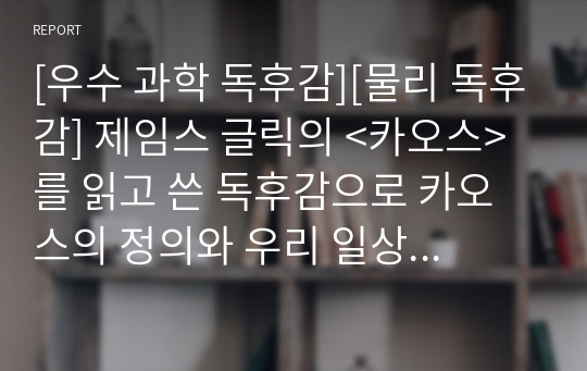 [우수 과학 독후감][물리 독후감] 제임스 글릭의 &lt;카오스&gt;를 읽고 쓴 독후감으로 카오스의 정의와 우리 일상생활에서 일어나는 현상을 카오스 이론으로 설명한 명작입니다.