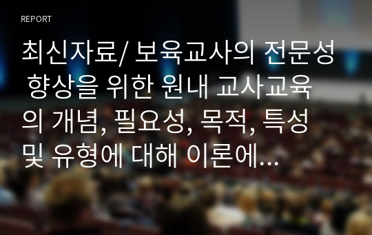 최신자료/ 보육교사의 전문성 향상을 위한 원내 교사교육의 개념, 필요성, 목적, 특성 및 유형에 대해 이론에 근거하여 작성하고, 원내 교사교육의 실제사례를 직접 작성한 후, 그 장단점을 논하시오.