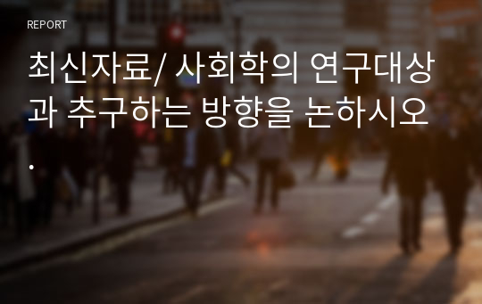 최신자료/ 사회학의 연구대상과 추구하는 방향을 논하시오.