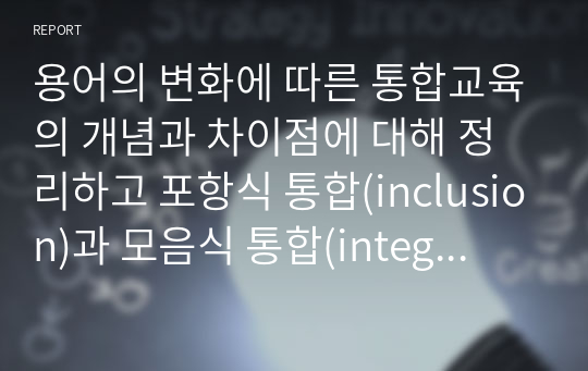 용어의 변화에 따른 통합교육의 개념과 차이점에 대해 정리하고 포항식 통합(inclusion)과 모음식 통합(integration)을 비교한 다음 진정한 통합의 의미에 대한 본인의 의견을 서술하시오.