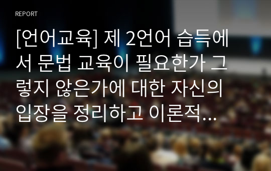 [언어교육] 제 2언어 습득에서 문법 교육이 필요한가 그렇지 않은가에 대한 자신의 입장을 정리하고 이론적 근거를 토대로 의견을 기술하십시오