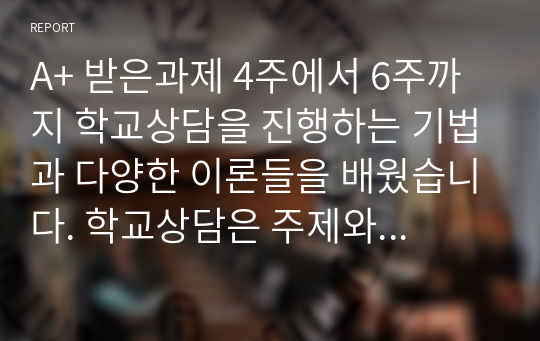 A+ 받은과제 4주에서 6주까지 학교상담을 진행하는 기법과 다양한 이론들을 배웠습니다. 학교상담은 주제와 상황에 따라 응용할 수 있는 이론이 달라질 수도 있고, 상담자가 어떤 이론을 선호하느냐에 따라서도 다를 수 있다.  학교장면에서 발생하는 어려움을 가장 잘 해결할 수 있는 상담이론을 선택하고 선택한 상담이론의 관점에서 이를 설명하시오.